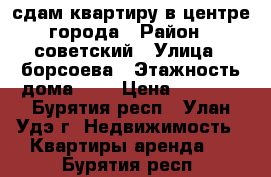 сдам квартиру в центре города › Район ­ советский › Улица ­ борсоева › Этажность дома ­ 5 › Цена ­ 8 500 - Бурятия респ., Улан-Удэ г. Недвижимость » Квартиры аренда   . Бурятия респ.